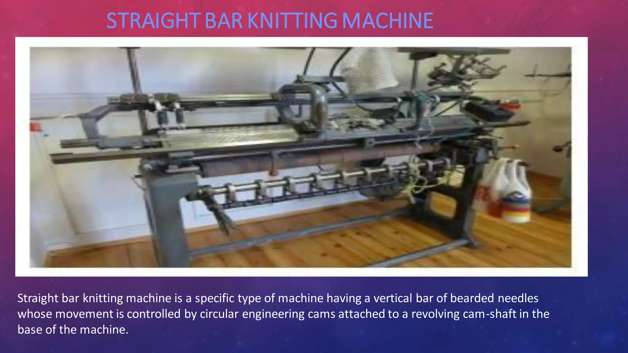 STRAIGHTBAR KNITTINGMACHINE
Straight bar knitting machine is a specific type of machine having a vertical bar of bearded needles
whose movement is controlled by circular engineering cams attached to a revolving cam-shaft in the
base of the machine.
 
