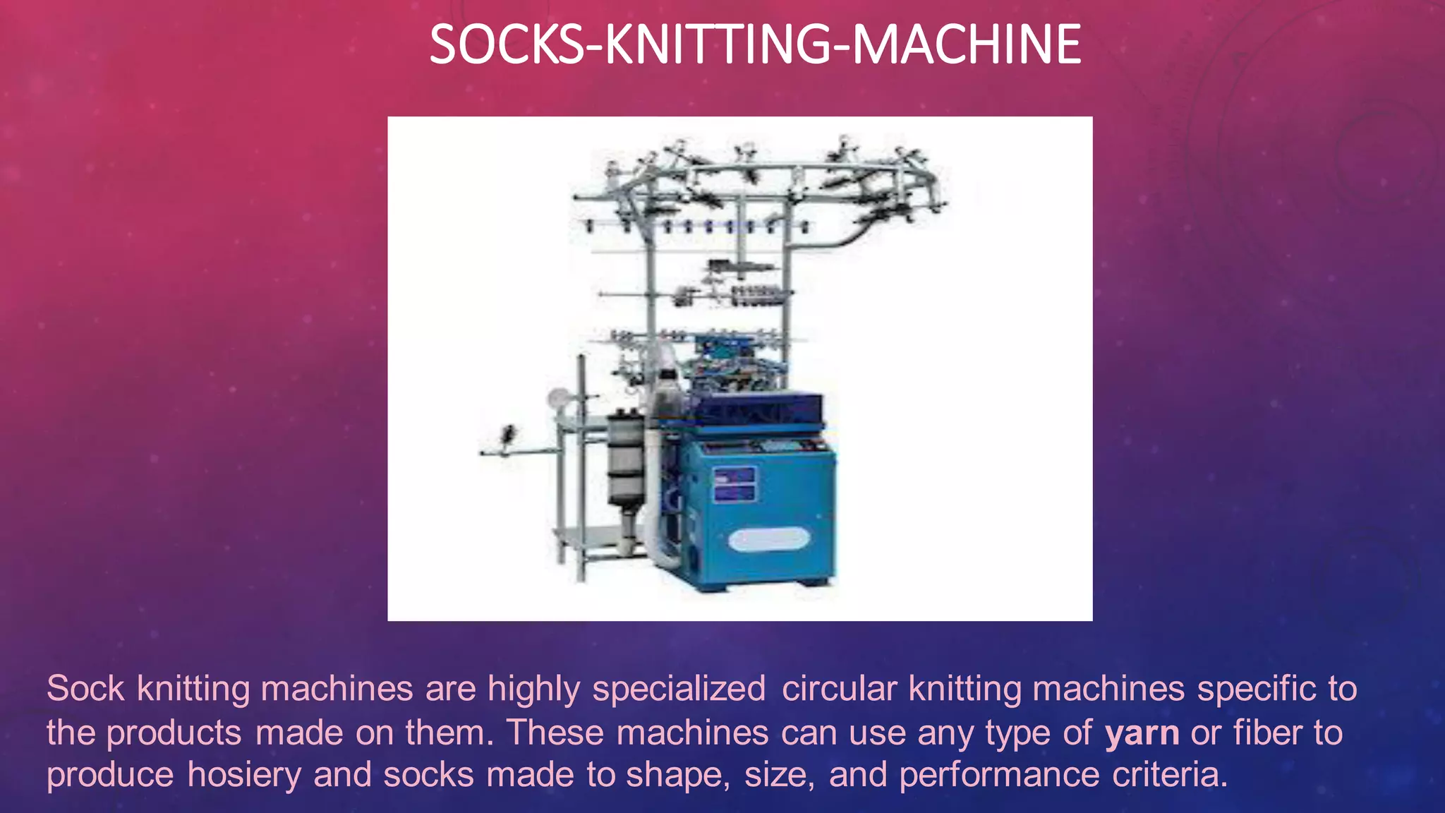 SOCKS-KNITTING-MACHINE
Sock knitting machines are highly specialized circular knitting machines specific to
the products made on them. These machines can use any type of yarn or fiber to
produce hosiery and socks made to shape, size, and performance criteria.
 