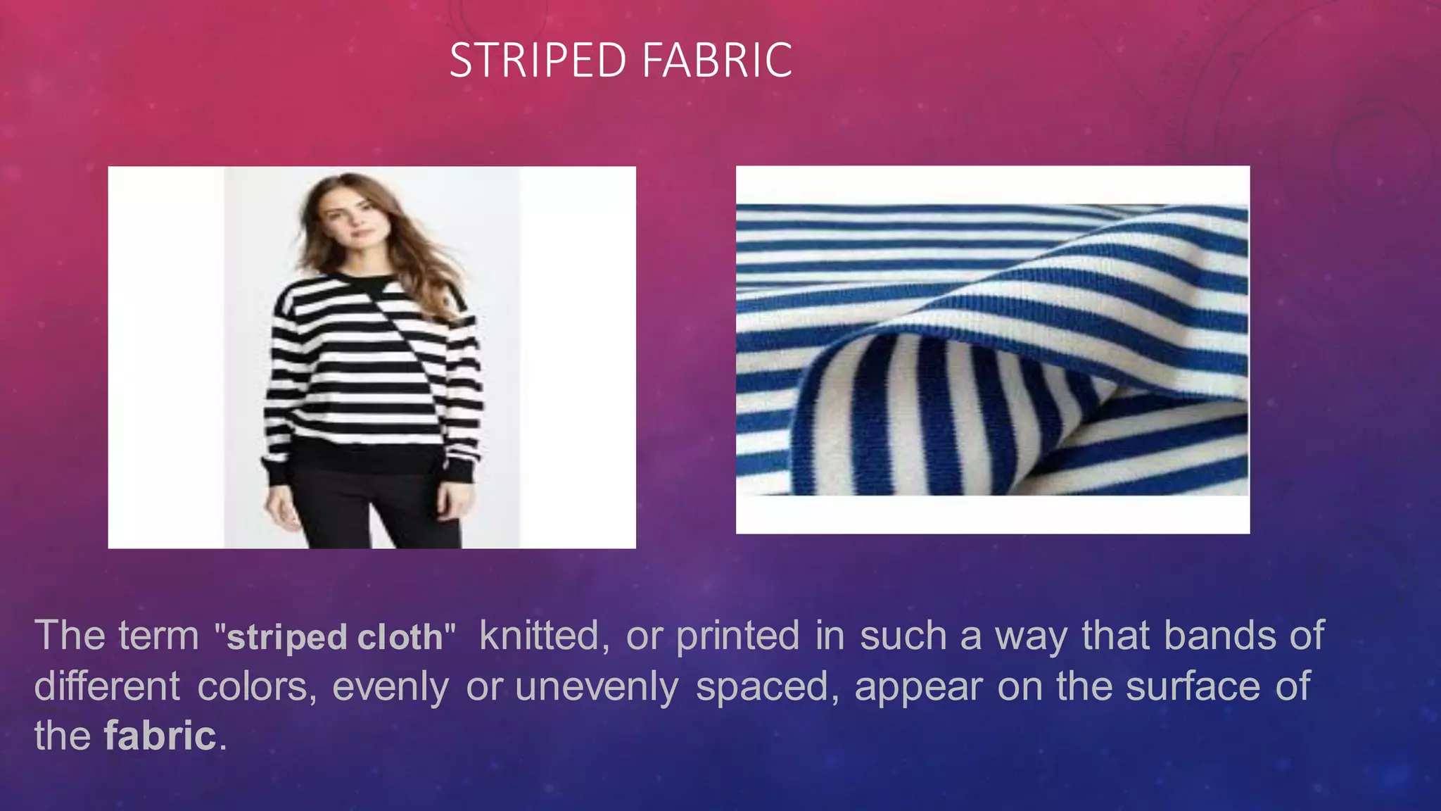 STRIPED FABRIC
The term "striped cloth" knitted, or printed in such a way that bands of
different colors, evenly or unevenly spaced, appear on the surface of
the fabric.
 