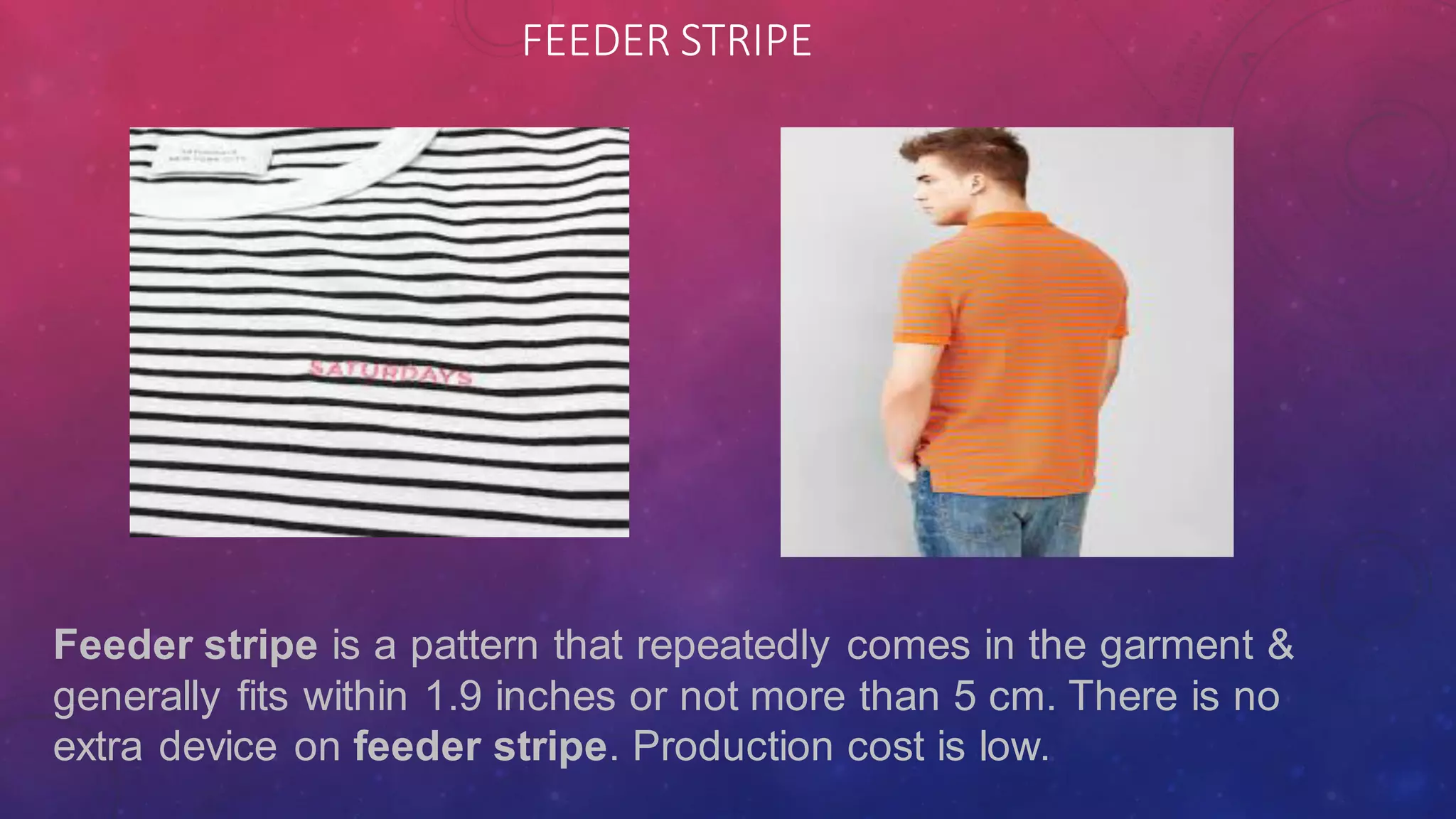 FEEDER STRIPE
Feeder stripe is a pattern that repeatedly comes in the garment &
generally fits within 1.9 inches or not more than 5 cm. There is no
extra device on feeder stripe. Production cost is low.
 
