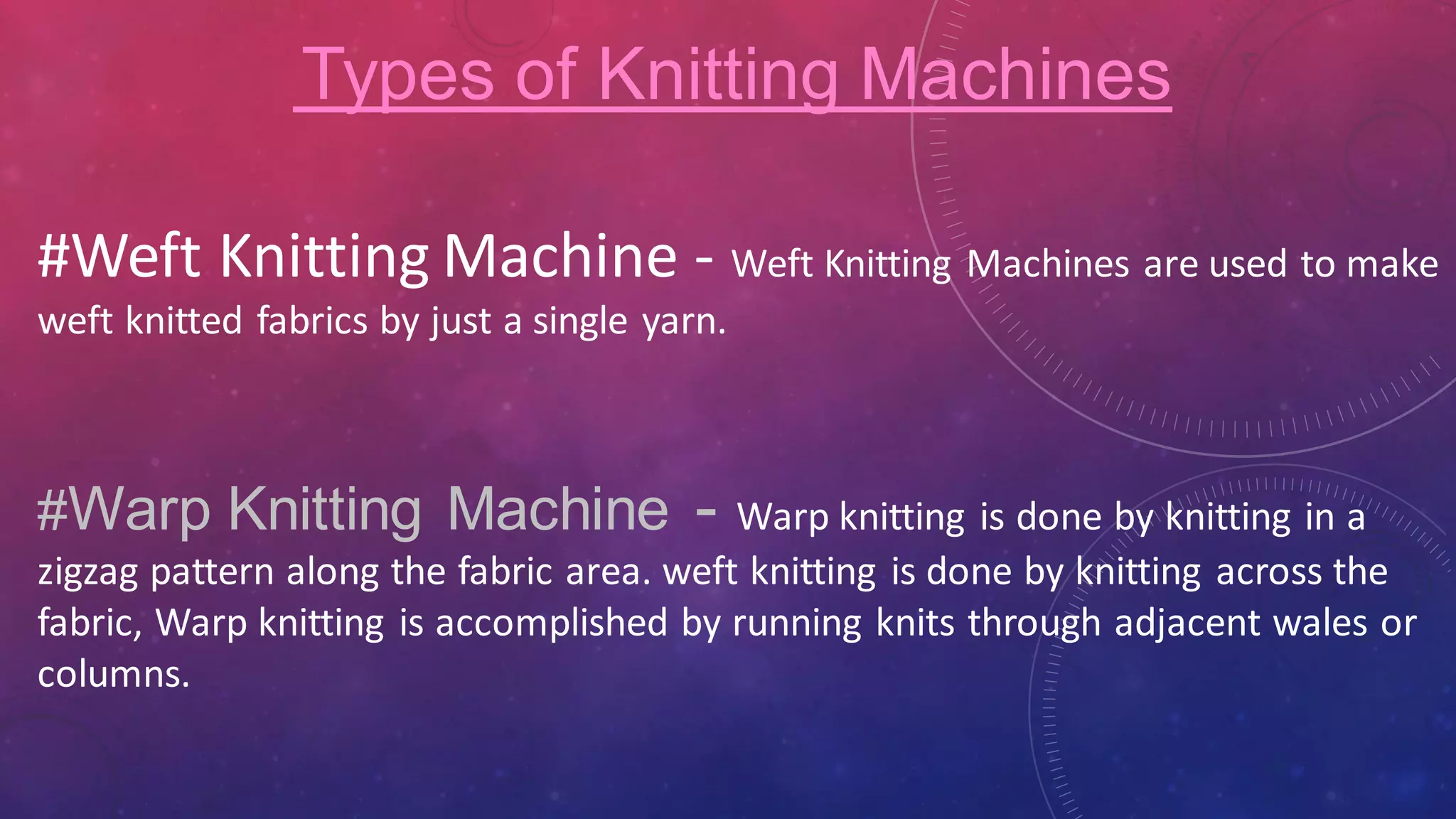 #Weft Knitting Machine - Weft Knitting Machines are used to make
weft knitted fabrics by just a single yarn.
Types of Knitting Machines
#Warp Knitting Machine - Warp knitting is done by knitting in a
zigzag pattern along the fabric area. weft knitting is done by knitting across the
fabric, Warp knitting is accomplished by running knits through adjacent wales or
columns.
 