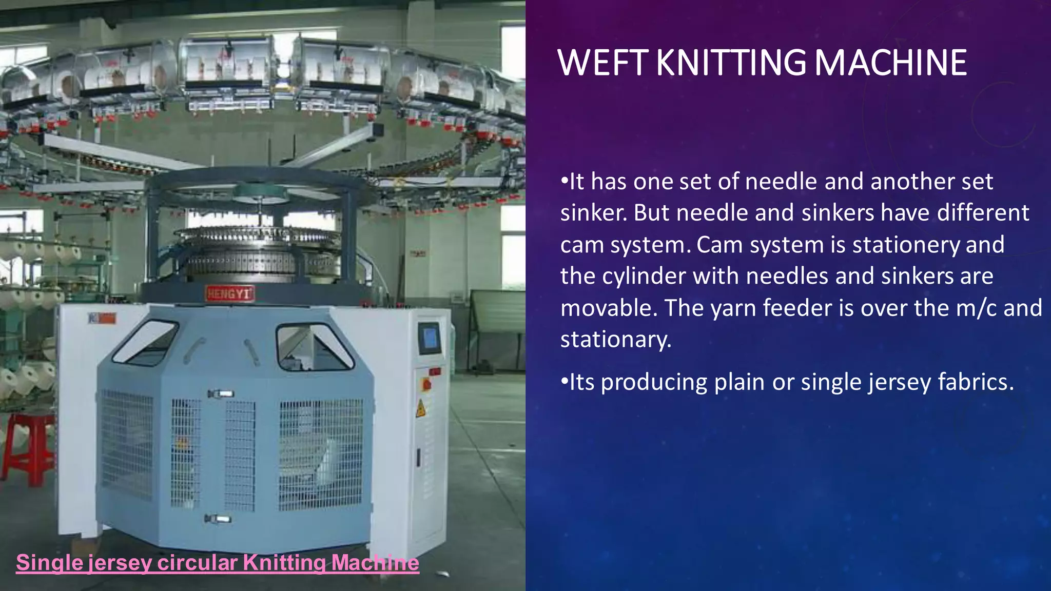 WEFT KNITTINGMACHINE
•It has one set of needle and another set
sinker. But needle and sinkers have different
cam system. Cam system is stationery and
the cylinder with needles and sinkers are
movable. The yarn feeder is over the m/c and
stationary.
•Its producing plain or single jersey fabrics.
Single jersey circular Knitting Machine
 