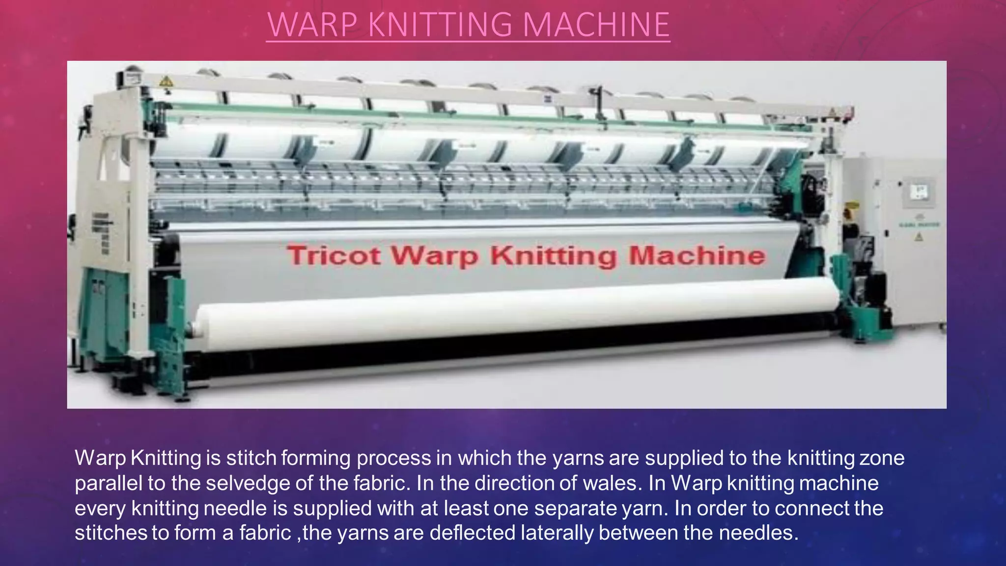 WARP KNITTING MACHINE
Warp Knitting is stitch forming process in which the yarns are supplied to the knitting zone
parallel to the selvedge of the fabric. In the direction of wales. In Warp knitting machine
every knitting needle is supplied with at least one separate yarn. In order to connect the
stitches to form a fabric ,the yarns are deflected laterally between the needles.
 