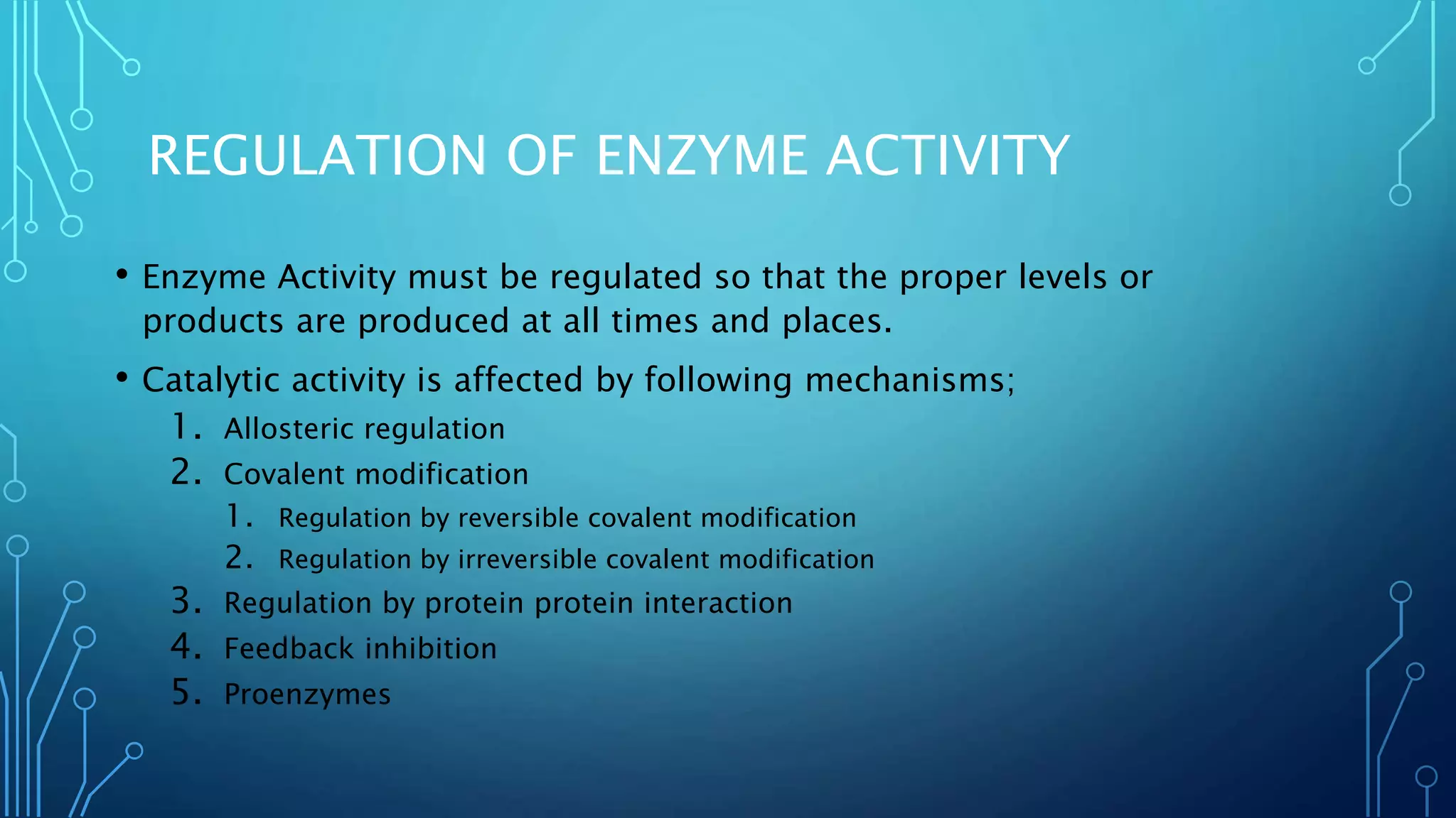 REGULATION OF ENZYME ACTIVITY
• Enzyme Activity must be regulated so that the proper levels or
products are produced at all times and places.
• Catalytic activity is affected by following mechanisms;
1. Allosteric regulation
2. Covalent modification
1. Regulation by reversible covalent modification
2. Regulation by irreversible covalent modification
3. Regulation by protein protein interaction
4. Feedback inhibition
5. Proenzymes
 