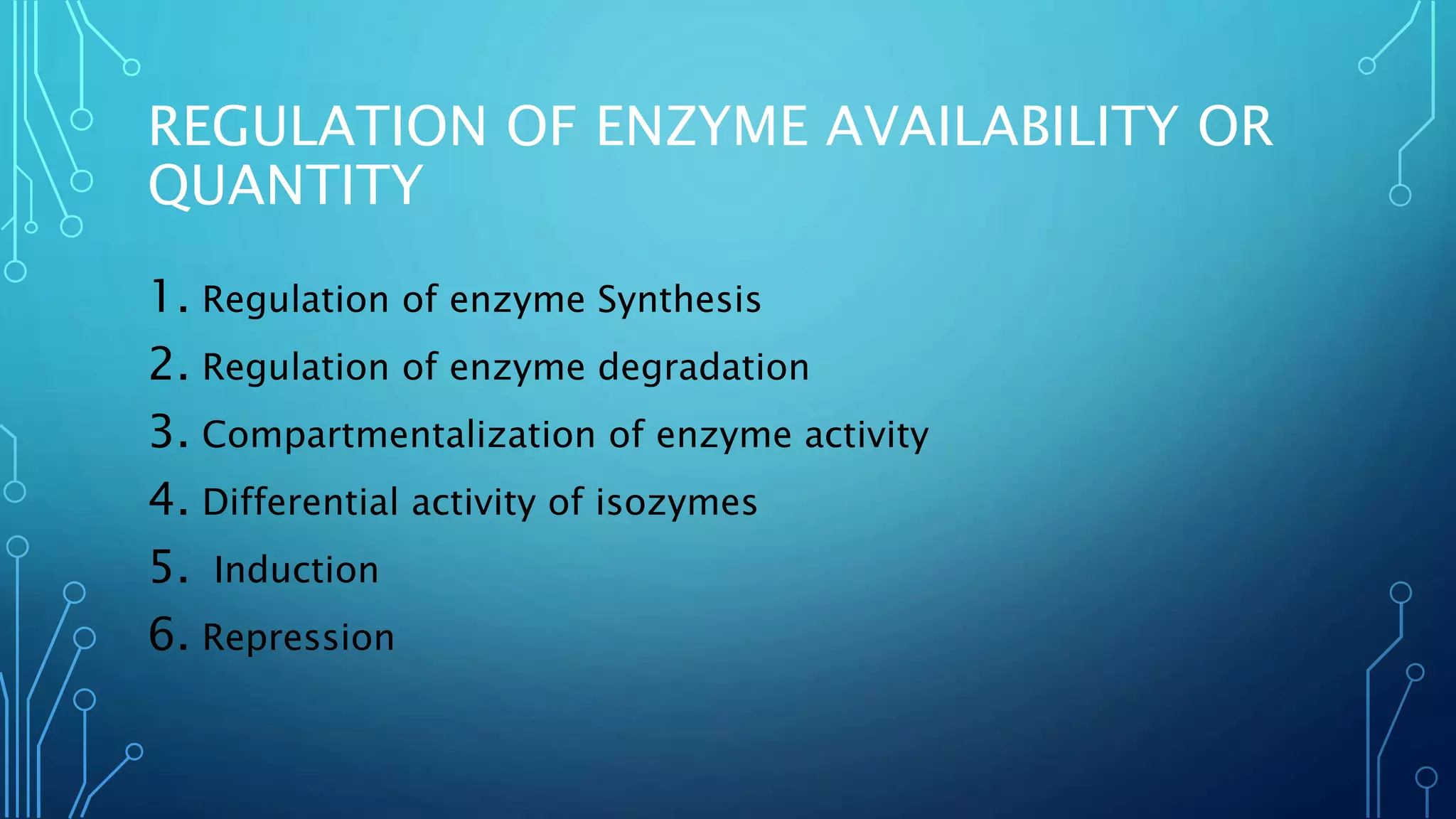 REGULATION OF ENZYME AVAILABILITY OR
QUANTITY
1. Regulation of enzyme Synthesis
2. Regulation of enzyme degradation
3. Compartmentalization of enzyme activity
4. Differential activity of isozymes
5. Induction
6. Repression
 