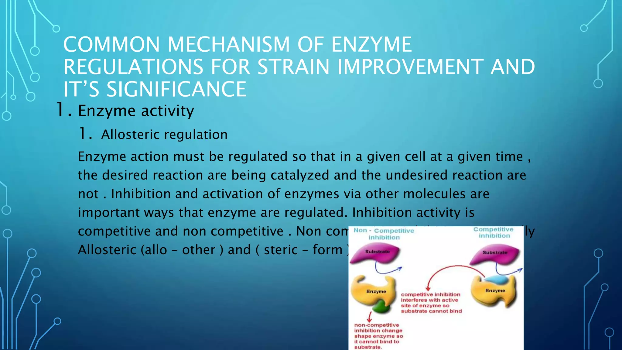COMMON MECHANISM OF ENZYME
REGULATIONS FOR STRAIN IMPROVEMENT AND
IT’S SIGNIFICANCE
1. Enzyme activity
1. Allosteric regulation
Enzyme action must be regulated so that in a given cell at a given time ,
the desired reaction are being catalyzed and the undesired reaction are
not . Inhibition and activation of enzymes via other molecules are
important ways that enzyme are regulated. Inhibition activity is
competitive and non competitive . Non competitive inhibition are usually
Allosteric (allo – other ) and ( steric – form ) regulation.
 