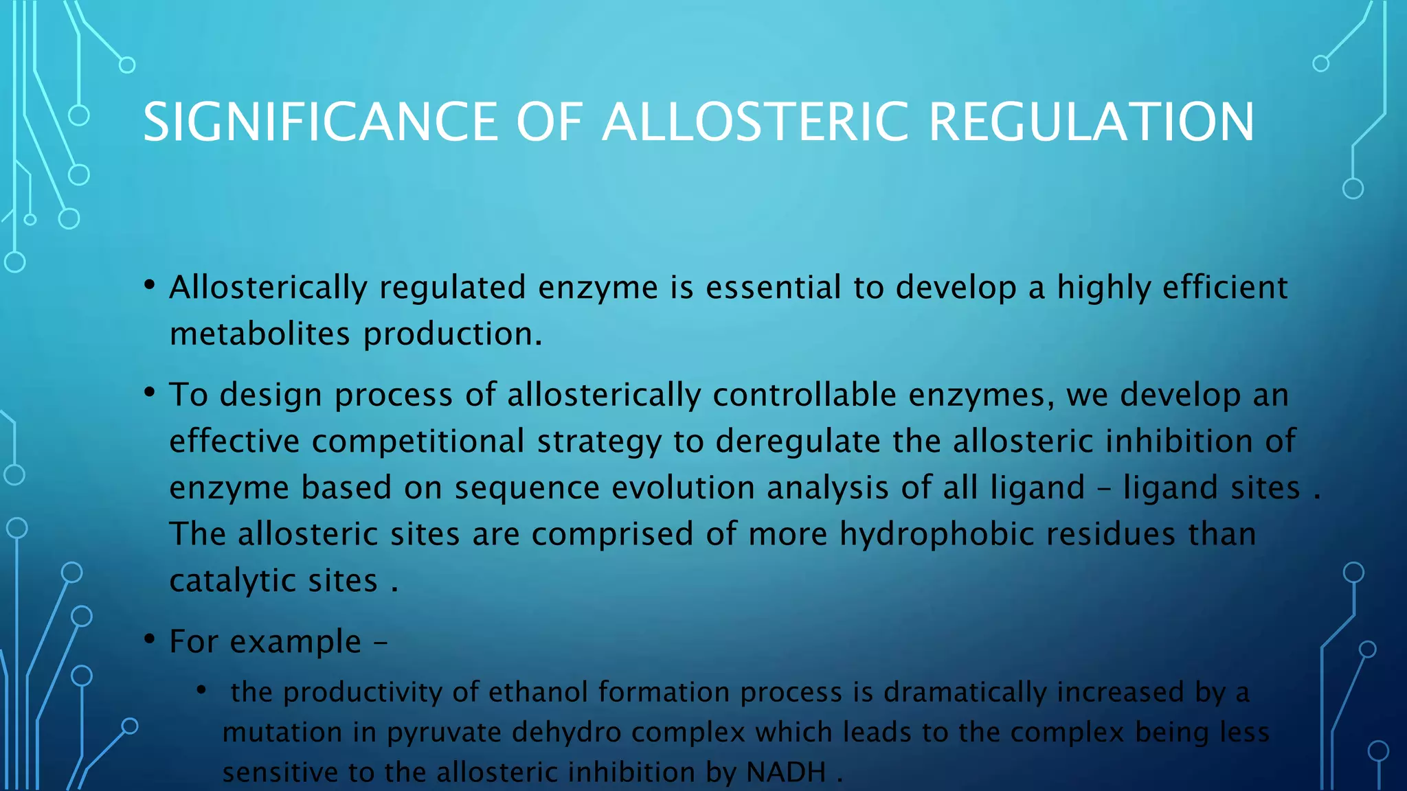 SIGNIFICANCE OF ALLOSTERIC REGULATION
• Allosterically regulated enzyme is essential to develop a highly efficient
metabolites production.
• To design process of allosterically controllable enzymes, we develop an
effective competitional strategy to deregulate the allosteric inhibition of
enzyme based on sequence evolution analysis of all ligand – ligand sites .
The allosteric sites are comprised of more hydrophobic residues than
catalytic sites .
• For example –
• the productivity of ethanol formation process is dramatically increased by a
mutation in pyruvate dehydro complex which leads to the complex being less
sensitive to the allosteric inhibition by NADH .
 
