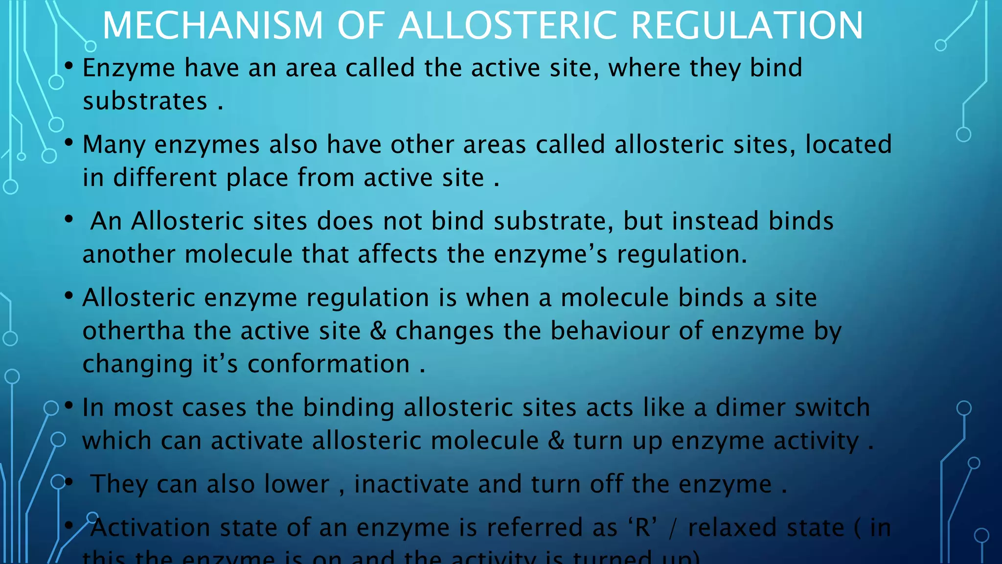 MECHANISM OF ALLOSTERIC REGULATION
• Enzyme have an area called the active site, where they bind
substrates .
• Many enzymes also have other areas called allosteric sites, located
in different place from active site .
• An Allosteric sites does not bind substrate, but instead binds
another molecule that affects the enzyme’s regulation.
• Allosteric enzyme regulation is when a molecule binds a site
othertha the active site & changes the behaviour of enzyme by
changing it’s conformation .
• In most cases the binding allosteric sites acts like a dimer switch
which can activate allosteric molecule & turn up enzyme activity .
• They can also lower , inactivate and turn off the enzyme .
• Activation state of an enzyme is referred as ‘R’ / relaxed state ( in
 