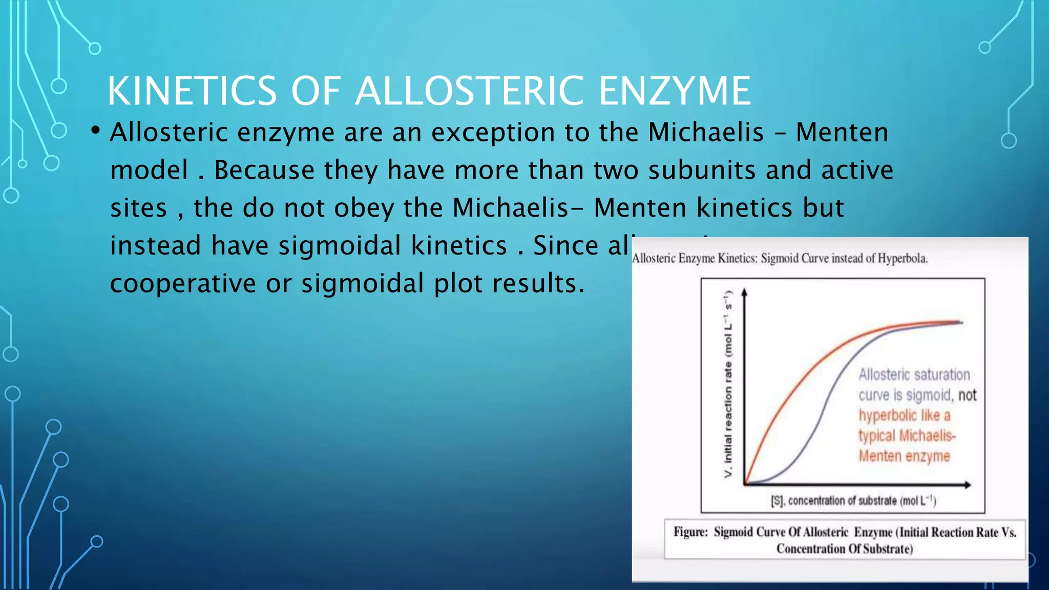 KINETICS OF ALLOSTERIC ENZYME
• Allosteric enzyme are an exception to the Michaelis – Menten
model . Because they have more than two subunits and active
sites , the do not obey the Michaelis- Menten kinetics but
instead have sigmoidal kinetics . Since allosteric enzyme are
cooperative or sigmoidal plot results.
 