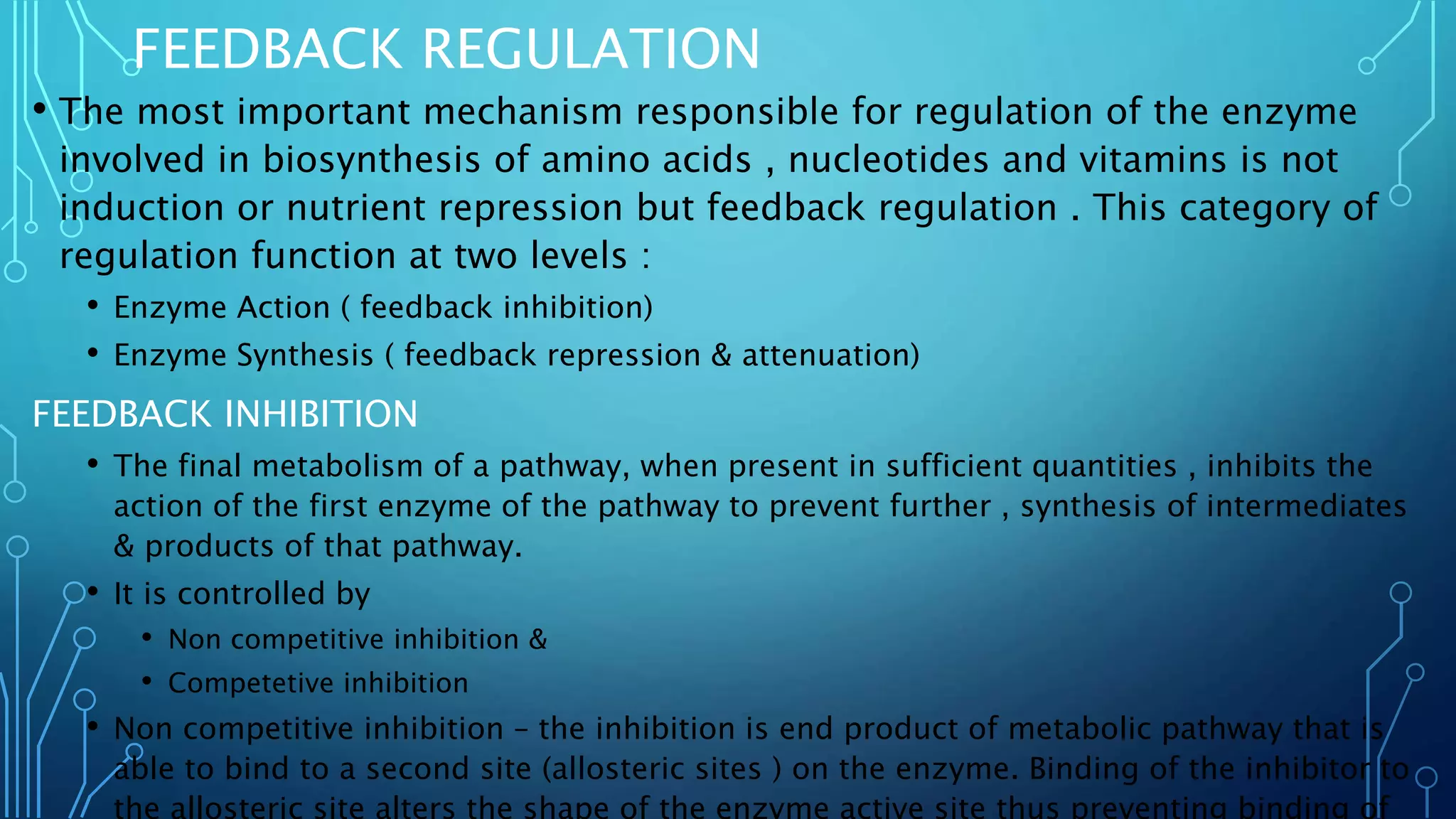 FEEDBACK REGULATION
• The most important mechanism responsible for regulation of the enzyme
involved in biosynthesis of amino acids , nucleotides and vitamins is not
induction or nutrient repression but feedback regulation . This category of
regulation function at two levels :
• Enzyme Action ( feedback inhibition)
• Enzyme Synthesis ( feedback repression & attenuation)
FEEDBACK INHIBITION
• The final metabolism of a pathway, when present in sufficient quantities , inhibits the
action of the first enzyme of the pathway to prevent further , synthesis of intermediates
& products of that pathway.
• It is controlled by
• Non competitive inhibition &
• Competetive inhibition
• Non competitive inhibition – the inhibition is end product of metabolic pathway that is
able to bind to a second site (allosteric sites ) on the enzyme. Binding of the inhibitor to
the allosteric site alters the shape of the enzyme active site thus preventing binding of
 