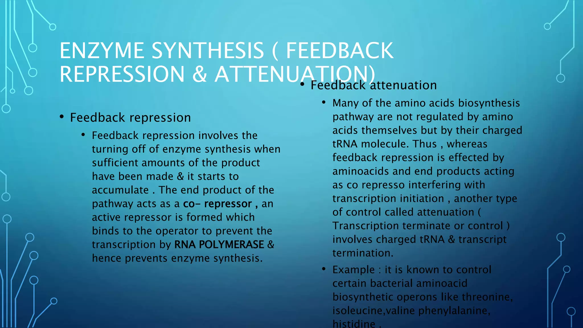 ENZYME SYNTHESIS ( FEEDBACK
REPRESSION & ATTENUATION)
• Feedback repression
• Feedback repression involves the
turning off of enzyme synthesis when
sufficient amounts of the product
have been made & it starts to
accumulate . The end product of the
pathway acts as a co- repressor , an
active repressor is formed which
binds to the operator to prevent the
transcription by RNA POLYMERASE &
hence prevents enzyme synthesis.
• Feedback attenuation
• Many of the amino acids biosynthesis
pathway are not regulated by amino
acids themselves but by their charged
tRNA molecule. Thus , whereas
feedback repression is effected by
aminoacids and end products acting
as co represso interfering with
transcription initiation , another type
of control called attenuation (
Transcription terminate or control )
involves charged tRNA & transcript
termination.
• Example : it is known to control
certain bacterial aminoacid
biosynthetic operons like threonine,
isoleucine,valine phenylalanine,
histidine .
 