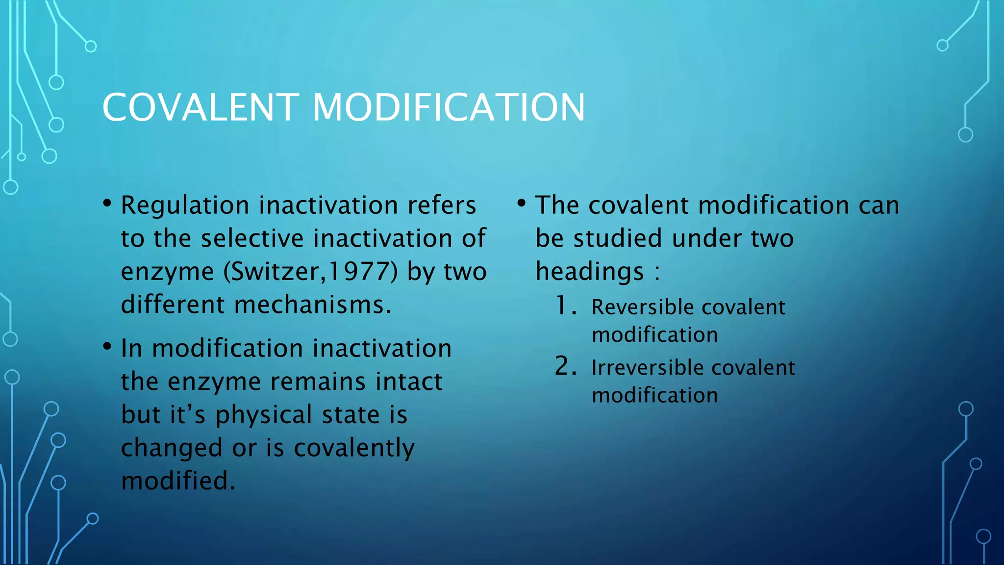 COVALENT MODIFICATION
• Regulation inactivation refers
to the selective inactivation of
enzyme (Switzer,1977) by two
different mechanisms.
• In modification inactivation
the enzyme remains intact
but it’s physical state is
changed or is covalently
modified.
• The covalent modification can
be studied under two
headings :
1. Reversible covalent
modification
2. Irreversible covalent
modification
 