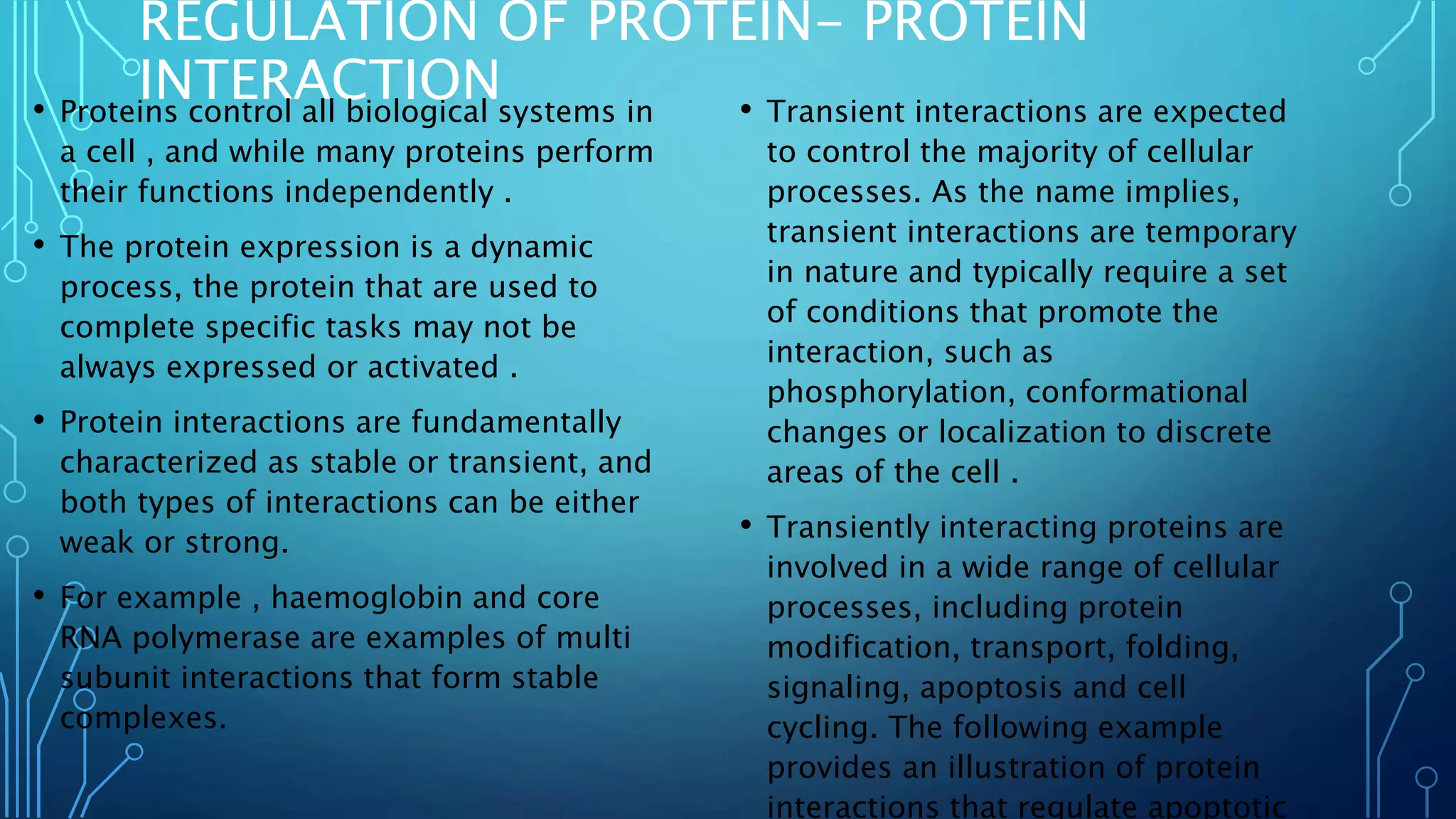REGULATION OF PROTEIN- PROTEIN
INTERACTION• Proteins control all biological systems in
a cell , and while many proteins perform
their functions independently .
• The protein expression is a dynamic
process, the protein that are used to
complete specific tasks may not be
always expressed or activated .
• Protein interactions are fundamentally
characterized as stable or transient, and
both types of interactions can be either
weak or strong.
• For example , haemoglobin and core
RNA polymerase are examples of multi
subunit interactions that form stable
complexes.
• Transient interactions are expected
to control the majority of cellular
processes. As the name implies,
transient interactions are temporary
in nature and typically require a set
of conditions that promote the
interaction, such as
phosphorylation, conformational
changes or localization to discrete
areas of the cell .
• Transiently interacting proteins are
involved in a wide range of cellular
processes, including protein
modification, transport, folding,
signaling, apoptosis and cell
cycling. The following example
provides an illustration of protein
interactions that regulate apoptotic
 