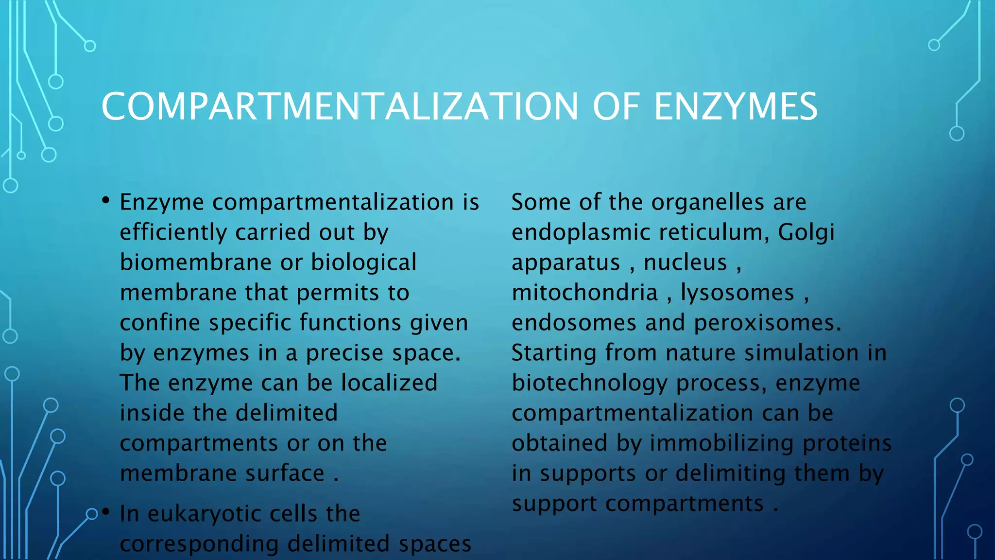 COMPARTMENTALIZATION OF ENZYMES
• Enzyme compartmentalization is
efficiently carried out by
biomembrane or biological
membrane that permits to
confine specific functions given
by enzymes in a precise space.
The enzyme can be localized
inside the delimited
compartments or on the
membrane surface .
• In eukaryotic cells the
corresponding delimited spaces
Some of the organelles are
endoplasmic reticulum, Golgi
apparatus , nucleus ,
mitochondria , lysosomes ,
endosomes and peroxisomes.
Starting from nature simulation in
biotechnology process, enzyme
compartmentalization can be
obtained by immobilizing proteins
in supports or delimiting them by
support compartments .
 