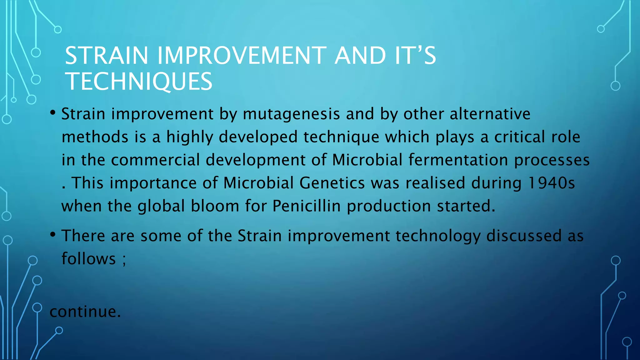 STRAIN IMPROVEMENT AND IT’S
TECHNIQUES
• Strain improvement by mutagenesis and by other alternative
methods is a highly developed technique which plays a critical role
in the commercial development of Microbial fermentation processes
. This importance of Microbial Genetics was realised during 1940s
when the global bloom for Penicillin production started.
• There are some of the Strain improvement technology discussed as
follows ;
continue.
 