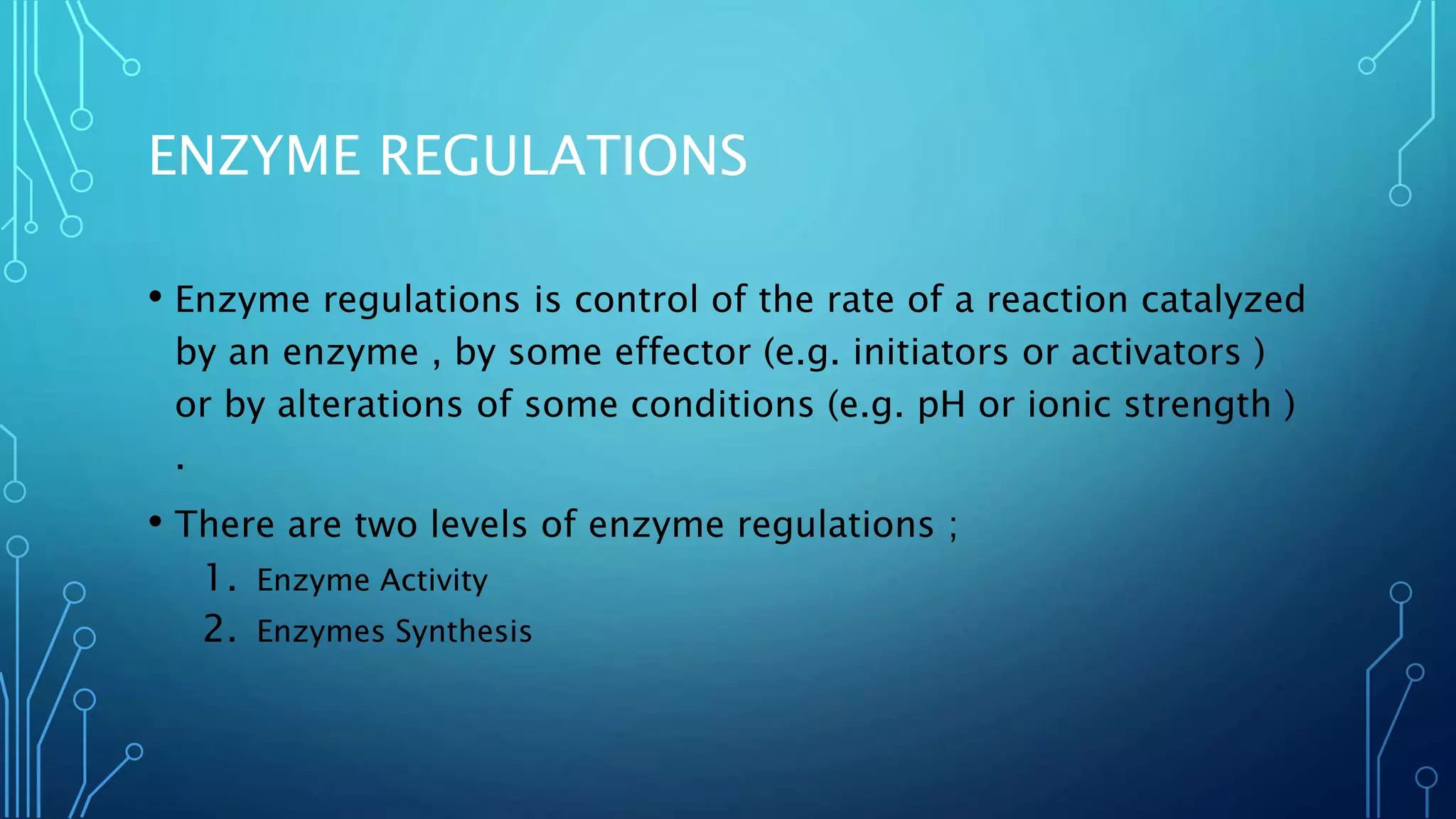 ENZYME REGULATIONS
• Enzyme regulations is control of the rate of a reaction catalyzed
by an enzyme , by some effector (e.g. initiators or activators )
or by alterations of some conditions (e.g. pH or ionic strength )
.
• There are two levels of enzyme regulations ;
1. Enzyme Activity
2. Enzymes Synthesis
 