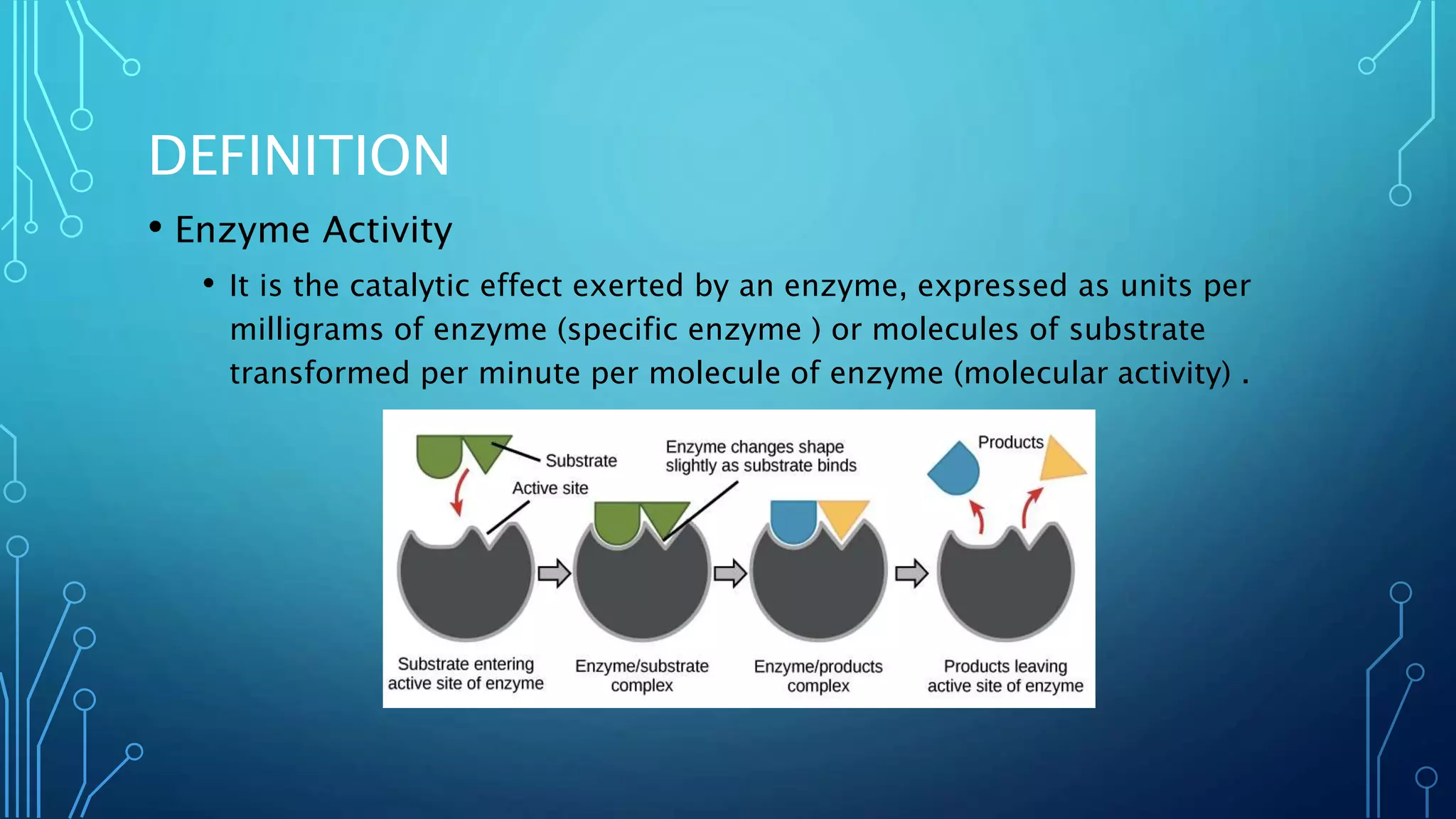 DEFINITION
• Enzyme Activity
• It is the catalytic effect exerted by an enzyme, expressed as units per
milligrams of enzyme (specific enzyme ) or molecules of substrate
transformed per minute per molecule of enzyme (molecular activity) .
 