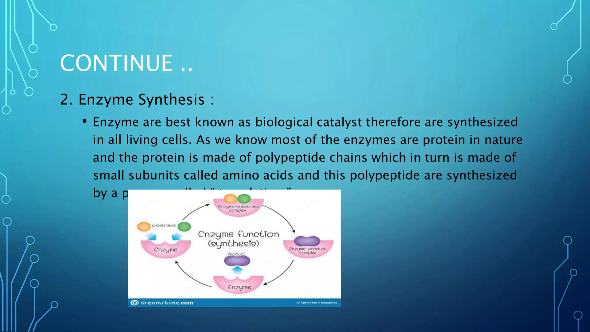 CONTINUE ..
2. Enzyme Synthesis :
• Enzyme are best known as biological catalyst therefore are synthesized
in all living cells. As we know most of the enzymes are protein in nature
and the protein is made of polypeptide chains which in turn is made of
small subunits called amino acids and this polypeptide are synthesized
by a process called “ translation.”.
 