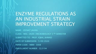 ENZYME REGULATIONS AS
AN INDUSTRIAL STRAIN
IMPROVEMENT STRATEGY
NAME : ZEENAT JAHAN
CLASS : MSC. (AGRI ) MICROBIOLOGY 3 RD SEMESTER
SUBMITTED TO : PROF. IQBAL AHMAD
DATE OF SUBMISSION : 5/09/2020
PAPER CODE : MBM- 3008
ENROLLMENT NUMBER : GL5194
 