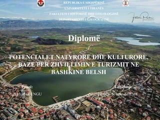 Diplomë
REPUBLIKA E SHQIPËRISË
UNIVERSITETI I TIRANËS
FAKULTETI I HISTORISË DHE I FILOLOGJISË
DEPARTAMENTI I GJEOGRAFISË
Punoi: Udhëhoqi:
;Ekloida BENGU Prof.Dr. Selman SHEME
Tiranë, 2018
POTENCIALET NATYRORE DHE KULTURORE,
BAZE PER ZHVILLIMIN E TURIZMIT NE
BASHKINE BELSH
 