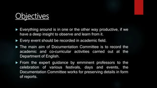 Objectives
 Everything around is in one or the other way productive, if we
have a deep insight to observe and learn from it.
 Every event should be recorded in academic field.
 The main aim of Documentation Committee is to record the
academic and co-curricular activities carried out at the
Department of English.
 From the expert guidance by emminent professors to the
celebration of various festivals, days and events, the
Documentation Committee works for preserving details in form
of reports.
 