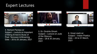 Expert Lectures
4. Nishant Pandya sir
Subject :- Lecture on Important
of Being Ernest & Study of
Poet: Tennyson & Browning
Date :- 20 to 25 January, 2021
5. Dr. Oindrila Ghosh
Subject :- Lecture on Jude
of the Obscure
Date :- 28 & 30 January,
2021
6. Vinod Joshi sir
Subject :- Indian Poetics
Date :- 24 to 31 March,
2021
 