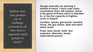 Q)How does
your product
use or
challenge
conventions &
how does it
represent social
groups or
issues?
Though basically my opening is
related to horror. I have used many
conventions that I will mention. Horror
is the genre of fiction which is intended
to, or has the capacity to frighten,
scare or disgust.
Location: spooky graveyard, haunted
house ,the gas station ,dark and silent
street, forest.
Props: bare hands, teeth ,fire/
explosive ,Machete, Hooks,
supernatural powers
 