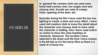 HORROR
In general the camera shots are used were
hand held camera shot, low angles shot and
closeup shot. Sounds are used of creepy
Foots, opening of the door, etc.
Basically during the film I have used the low key
lighting to create a dark and scary effect .I have
used mid medium shots to know the detail about
the character and closeup shots to show what
the character is holding. Also I have used match
on action to show the clear footsteps of
character. Moreover, The location I have
selected is the street and the time I have chosen
is the bit late as it is the horror films so there is a
need of a house too.
 