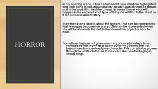 HORROR
In my opening scene, it has certain social issues that are highlighted
and I am going to talk about anxiety, gender .Anxiety can be shown
as it is the scary film. And the character doesn’t know what will
happen in the end and what type of thing she will find in the street as
it is a suspense and mystery.
Now the second issue is about the gender. Thus can be represented
that teenagers became too scared .This can be represented when
she will look towards the doll in the room at the object or near to
hear.
Sometimes they are not given much importance in today's times.
Females are not shown as a victim but in my opening she has
been shown innocent and pure character. This can also be proven
through the white clothes as it shows that she is not indulging in
wrong things.
 