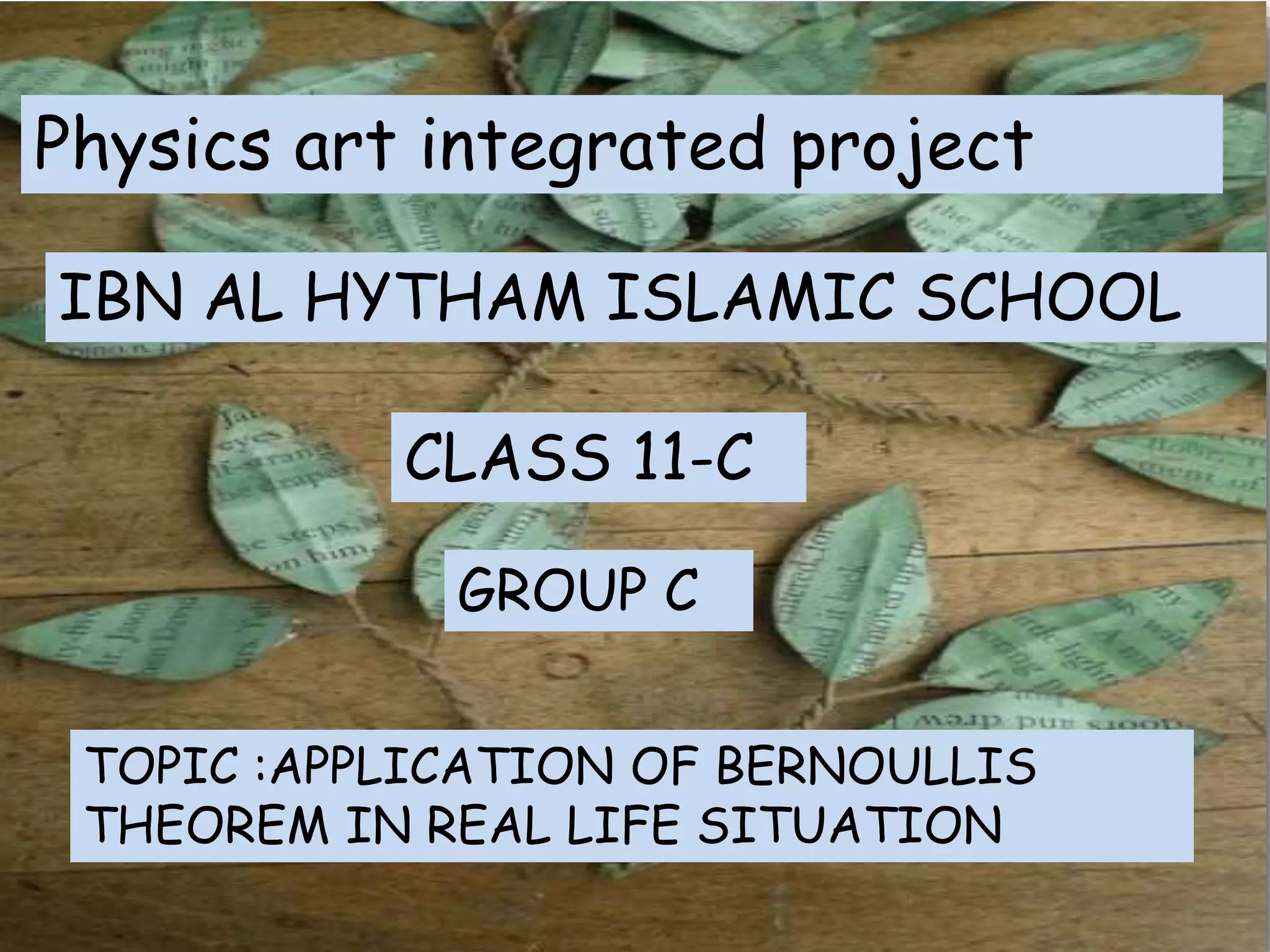 Physics art integrated project
IBN AL HYTHAM ISLAMIC SCHOOL
GROUP C
TOPIC :APPLICATION OF BERNOULLIS
THEOREM IN REAL LIFE SITUATION
CLASS 11-C
 