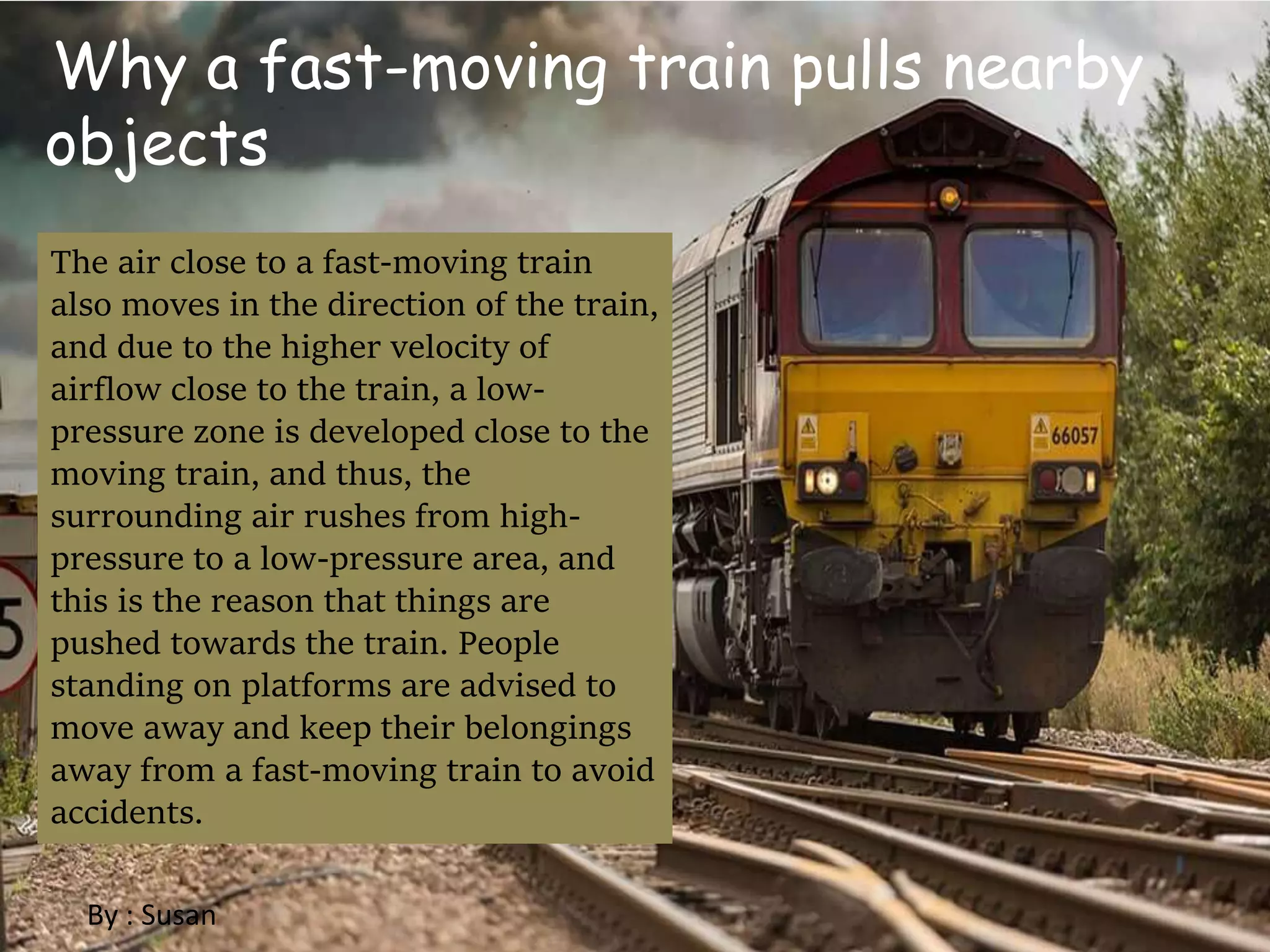 Why a fast-moving train pulls nearby
objects
The air close to a fast-moving train
also moves in the direction of the train,
and due to the higher velocity of
airflow close to the train, a low-
pressure zone is developed close to the
moving train, and thus, the
surrounding air rushes from high-
pressure to a low-pressure area, and
this is the reason that things are
pushed towards the train. People
standing on platforms are advised to
move away and keep their belongings
away from a fast-moving train to avoid
accidents.
By : Susan
 