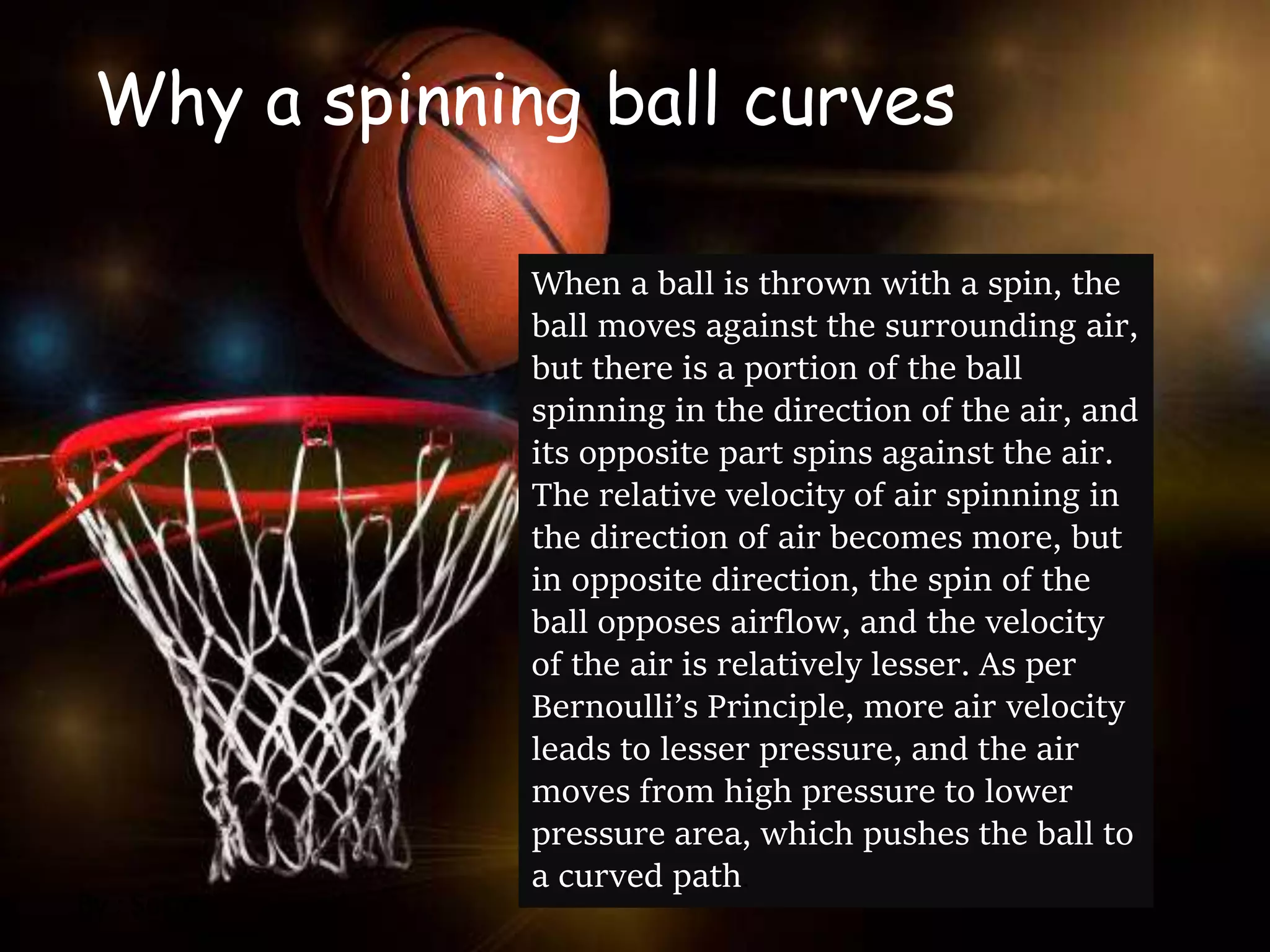 Why a spinning ball curves
When a ball is thrown with a spin, the
ball moves against the surrounding air,
but there is a portion of the ball
spinning in the direction of the air, and
its opposite part spins against the air.
The relative velocity of air spinning in
the direction of air becomes more, but
in opposite direction, the spin of the
ball opposes airflow, and the velocity
of the air is relatively lesser. As per
Bernoulli’s Principle, more air velocity
leads to lesser pressure, and the air
moves from high pressure to lower
pressure area, which pushes the ball to
a curved path.
By : Susan
 