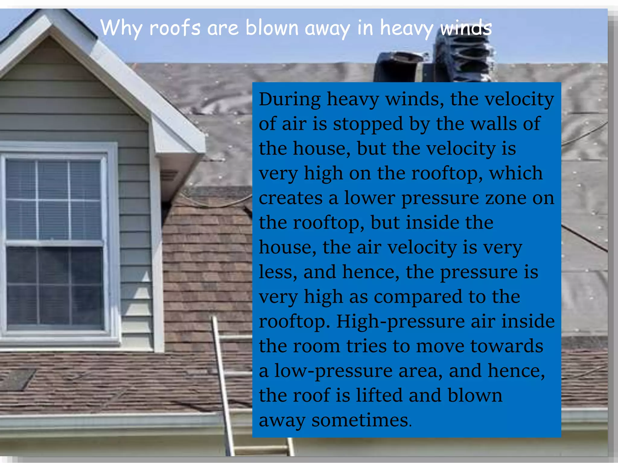 Why roofs are blown away in heavy winds
During heavy winds, the velocity
of air is stopped by the walls of
the house, but the velocity is
very high on the rooftop, which
creates a lower pressure zone on
the rooftop, but inside the
house, the air velocity is very
less, and hence, the pressure is
very high as compared to the
rooftop. High-pressure air inside
the room tries to move towards
a low-pressure area, and hence,
the roof is lifted and blown
away sometimes.
 