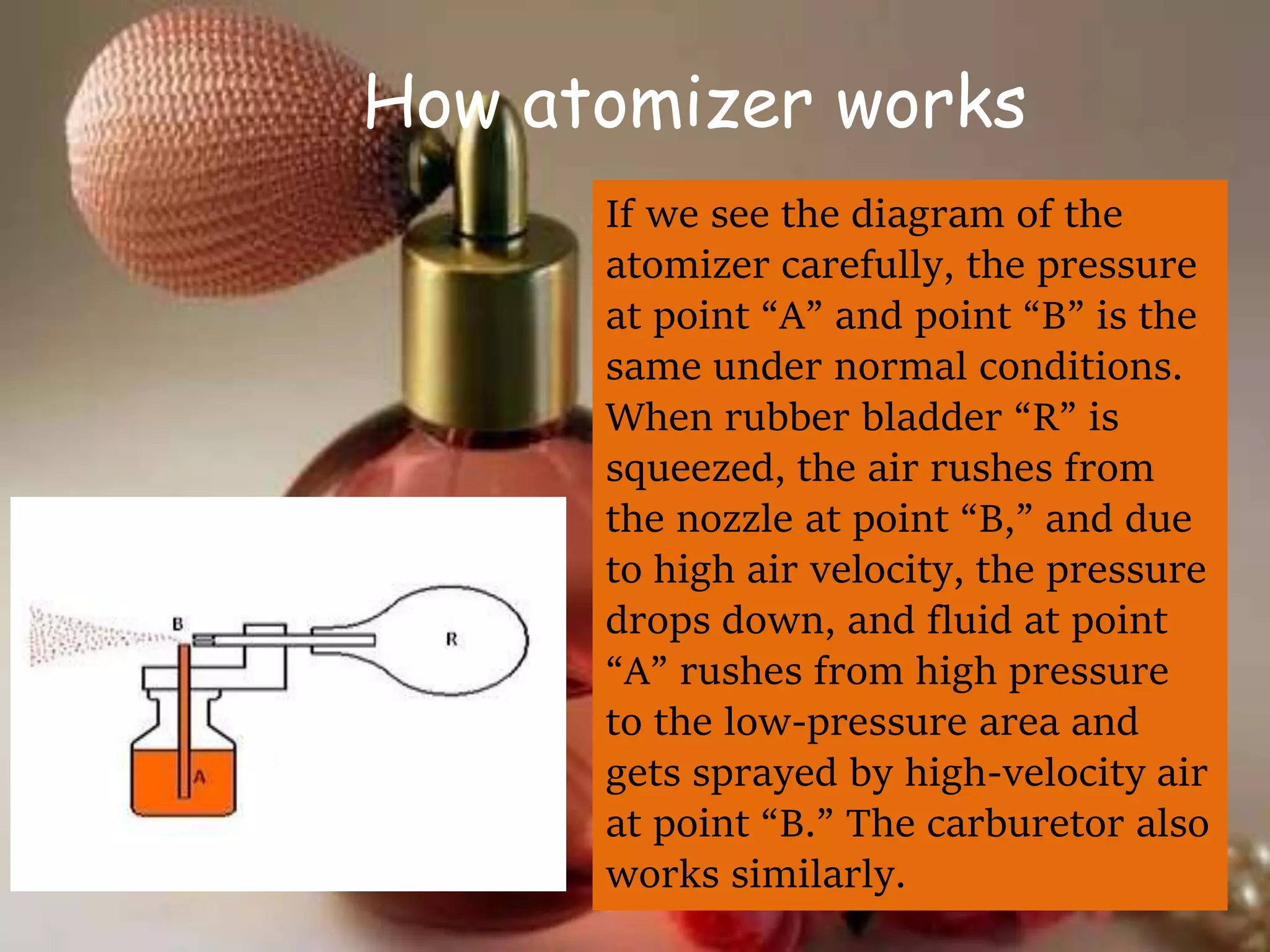 How atomizer works
If we see the diagram of the
atomizer carefully, the pressure
at point “A” and point “B” is the
same under normal conditions.
When rubber bladder “R” is
squeezed, the air rushes from
the nozzle at point “B,” and due
to high air velocity, the pressure
drops down, and fluid at point
“A” rushes from high pressure
to the low-pressure area and
gets sprayed by high-velocity air
at point “B.” The carburetor also
works similarly.
 