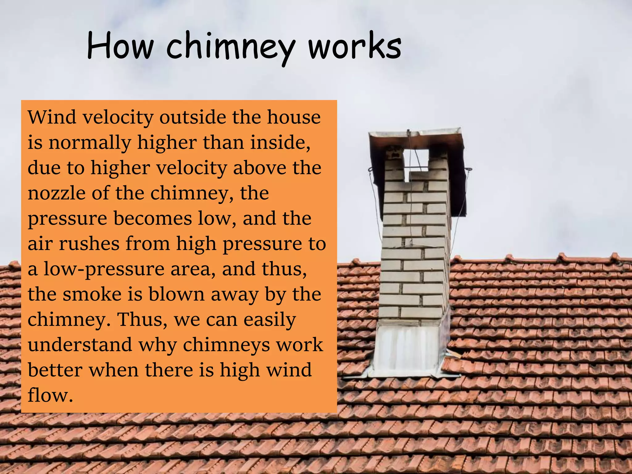 How chimney works
Wind velocity outside the house
is normally higher than inside,
due to higher velocity above the
nozzle of the chimney, the
pressure becomes low, and the
air rushes from high pressure to
a low-pressure area, and thus,
the smoke is blown away by the
chimney. Thus, we can easily
understand why chimneys work
better when there is high wind
flow.
 