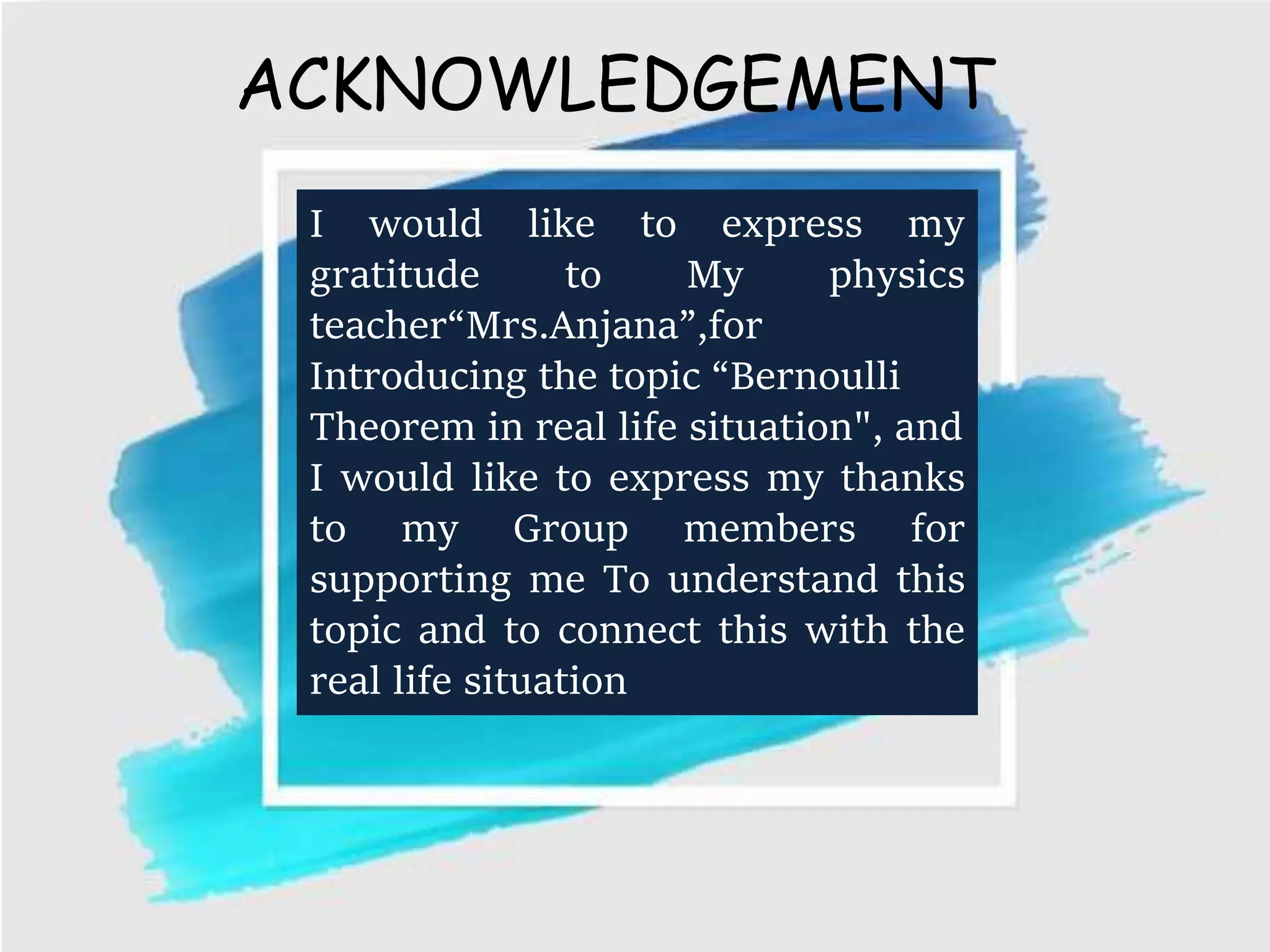 ACKNOWLEDGEMENT
I would like to express my
gratitude to My physics
teacher“Mrs.Anjana”,for
Introducing the topic “Bernoulli
Theorem in real life situation", and
I would like to express my thanks
to my Group members for
supporting me To understand this
topic and to connect this with the
real life situation
 