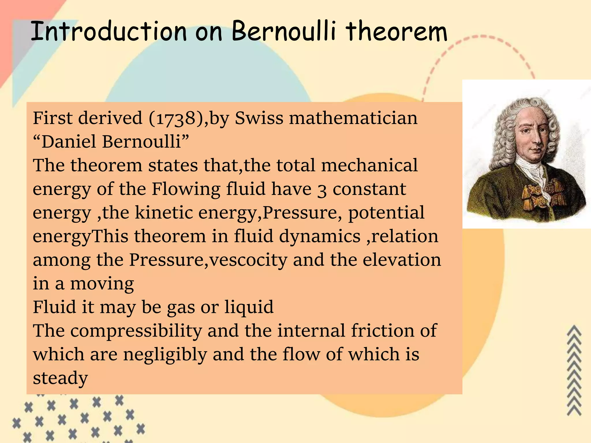Introduction on Bernoulli theorem
First derived (1738),by Swiss mathematician
“Daniel Bernoulli”
The theorem states that,the total mechanical
energy of the Flowing fluid have 3 constant
energy ,the kinetic energy,Pressure, potential
energyThis theorem in fluid dynamics ,relation
among the Pressure,vescocity and the elevation
in a moving
Fluid it may be gas or liquid
The compressibility and the internal friction of
which are negligibly and the flow of which is
steady
 
