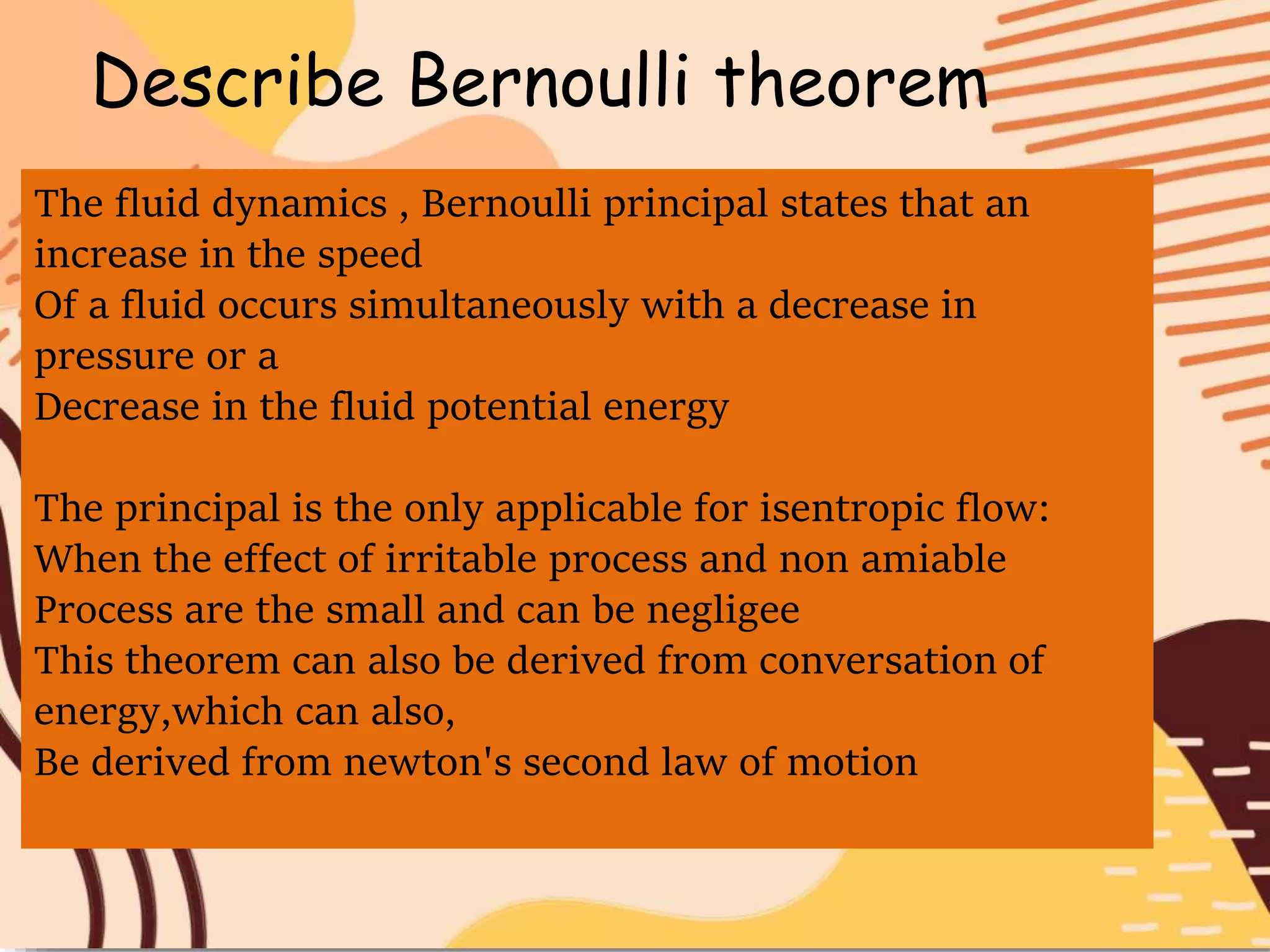 Describe Bernoulli theorem
The fluid dynamics , Bernoulli principal states that an
increase in the speed
Of a fluid occurs simultaneously with a decrease in
pressure or a
Decrease in the fluid potential energy
The principal is the only applicable for isentropic flow:
When the effect of irritable process and non amiable
Process are the small and can be negligee
This theorem can also be derived from conversation of
energy,which can also,
Be derived from newton's second law of motion
 