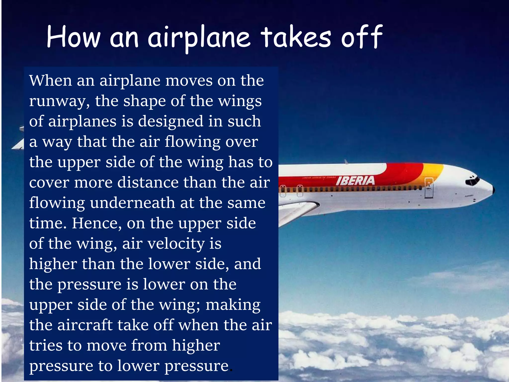 How an airplane takes off
When an airplane moves on the
runway, the shape of the wings
of airplanes is designed in such
a way that the air flowing over
the upper side of the wing has to
cover more distance than the air
flowing underneath at the same
time. Hence, on the upper side
of the wing, air velocity is
higher than the lower side, and
the pressure is lower on the
upper side of the wing; making
the aircraft take off when the air
tries to move from higher
pressure to lower pressure.
 