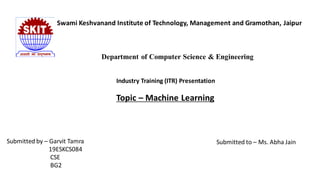 Swami Keshvanand Institute of Technology, Management and Gramothan, Jaipur
Department of Computer Science & Engineering
Industry Training (ITR) Presentation
Topic – Machine Learning
Submitted by – Garvit Tamra
19ESKCS084
CSE
BG2
Submitted to – Ms. Abha Jain
 