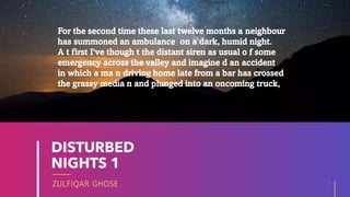ZULFIQAR GHOSE
DISTURBED
NIGHTS 1
2
20XX
For the second time these last twelve months a neighbour
has summoned an ambulance on a dark, humid night.
A t first I've though t the distant siren as usual o f some
emergency across the valley and imagine d an accident
in which a ma n driving home late from a bar has crossed
the grassy media n and plunged into an oncoming truck,
 