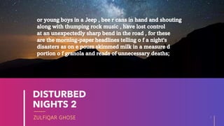 ZULFIQAR GHOSE
DISTURBED
NIGHTS 2
3
20XX
or young boys in a Jeep , bee r cans in hand and shouting
along with thumping rock music , have lost control
at an unexpectedly sharp bend in the road , for these
are the morning-paper headlines telling o f a night's
disasters as on e pours skimmed milk in a measure d
portion o f granola and reads of unnecessary deaths;
 
