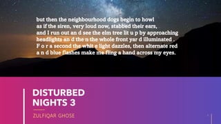 ZULFIQAR GHOSE
DISTURBED
NIGHTS 3
4
20XX
but then the neighbourhood dogs begin to howl
as if the siren, very loud now, stabbed their ears,
and I run out an d see the elm tree lit u p by approaching
headlights an d the n the whole front yar d illuminated .
F o r a second the whit e light dazzles, then alternate red
a n d blue flashes make me fling a hand across my eyes.
 