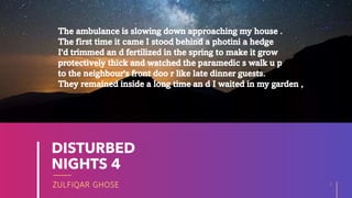 ZULFIQAR GHOSE
DISTURBED
NIGHTS 4
5
20XX
The ambulance is slowing down approaching my house .
The first time it came I stood behind a photini a hedge
I'd trimmed an d fertilized in the spring to make it grow
protectively thick and watched the paramedic s walk u p
to the neighbour's front doo r like late dinner guests.
They remained inside a long time an d I waited in my garden ,
 