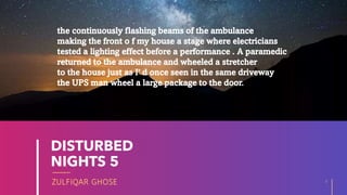 ZULFIQAR GHOSE
DISTURBED
NIGHTS 5
6
20XX
the continuously flashing beams of the ambulance
making the front o f my house a stage where electricians
tested a lighting effect before a performance . A paramedic
returned to the ambulance and wheeled a stretcher
to the house just as I' d once seen in the same driveway
the UPS man wheel a large package to the door.
 
