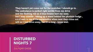 ZULFIQAR GHOSE
DISTURBED
NIGHTS 7
8
20XX
They haven't yet come out for the stretcher. I should go in .
The ambulance is parked right across from my drive
and the flashing red an d blue beams hurt my eyes;
but I stay outside , taking up a stand behind the photinia hedge ,
a n d wait to see if the paramedics when next they come out
will no t just drive away, but it's a long , tense wait.
 