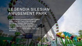 LEGENDIA SILESIAN
AMUSEMENT PARK
is a permanent amusement park located
within Silesian Park in the center of
the Upper Sil...