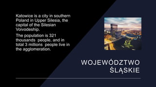 WOJEWÓDZTWO
ŚLĄSKIE
Katowice is a city in southern
Poland in Upper Silesia, the
capital of the Silesian
Voivodeship.
The p...
