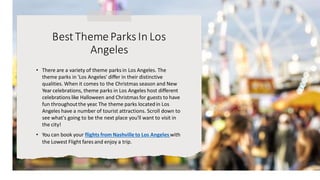 BestTheme Parks In Los
Angeles
• There are a variety of theme parks in Los Angeles. The
theme parks in 'Los Angeles' differ in their distinctive
qualities. When it comes to the Christmas season and New
Year celebrations, theme parks in Los Angeles host different
celebrations like Halloween and Christmas for guests to have
fun throughoutthe year. The theme parks located in Los
Angeles have a number of tourist attractions. Scroll down to
see what's going to be the next place you'll want to visit in
the city!
• You can book your flights from Nashvilleto Los Angeles with
the Lowest Flight fares and enjoy a trip.
 