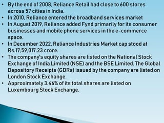• By the end of 2008, Reliance Retail had close to 600 stores
across 57 cities in India.
• In 2010, Reliance entered the broadband services market
• In August 2019, Reliance added Fynd primarily for its consumer
businesses and mobile phone services in the e-commerce
space.
• In December 2022, Reliance Industries Market cap stood at
Rs.17,59,017.23 crore.
• The company's equity shares are listed on the National Stock
Exchange of India Limited (NSE) and the BSE Limited. The Global
Depository Receipts (GDRs) issued by the company are listed on
London Stock Exchange.
• Approximately 3.46% of its total shares are listed on
Luxembourg Stock Exchange.
 